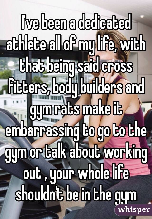 I've been a dedicated athlete all of my life, with that being said cross fitters, body builders and gym rats make it embarrassing to go to the gym or talk about working out , your whole life shouldn't be in the gym 
