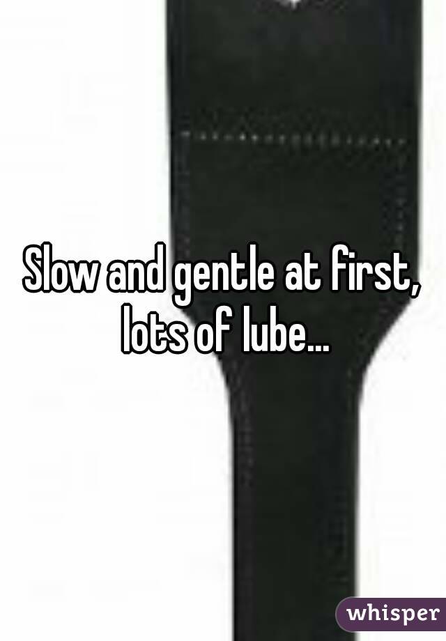 Slow and gentle at first, lots of lube...