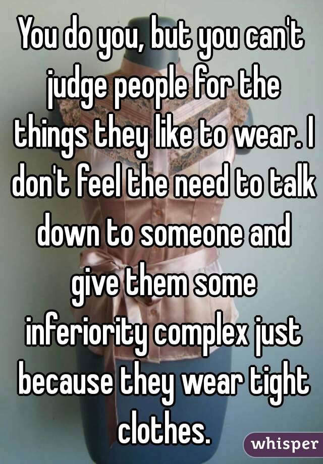 You do you, but you can't judge people for the things they like to wear. I don't feel the need to talk down to someone and give them some inferiority complex just because they wear tight clothes.