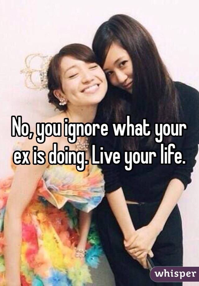 No, you ignore what your ex is doing. Live your life. 