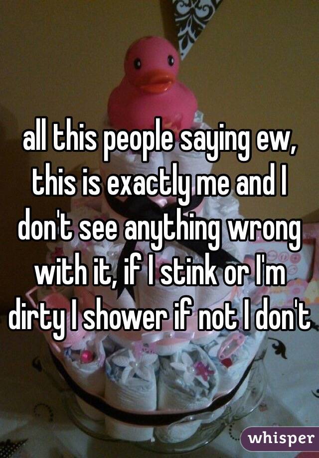all this people saying ew, this is exactly me and I don't see anything wrong with it, if I stink or I'm dirty I shower if not I don't 