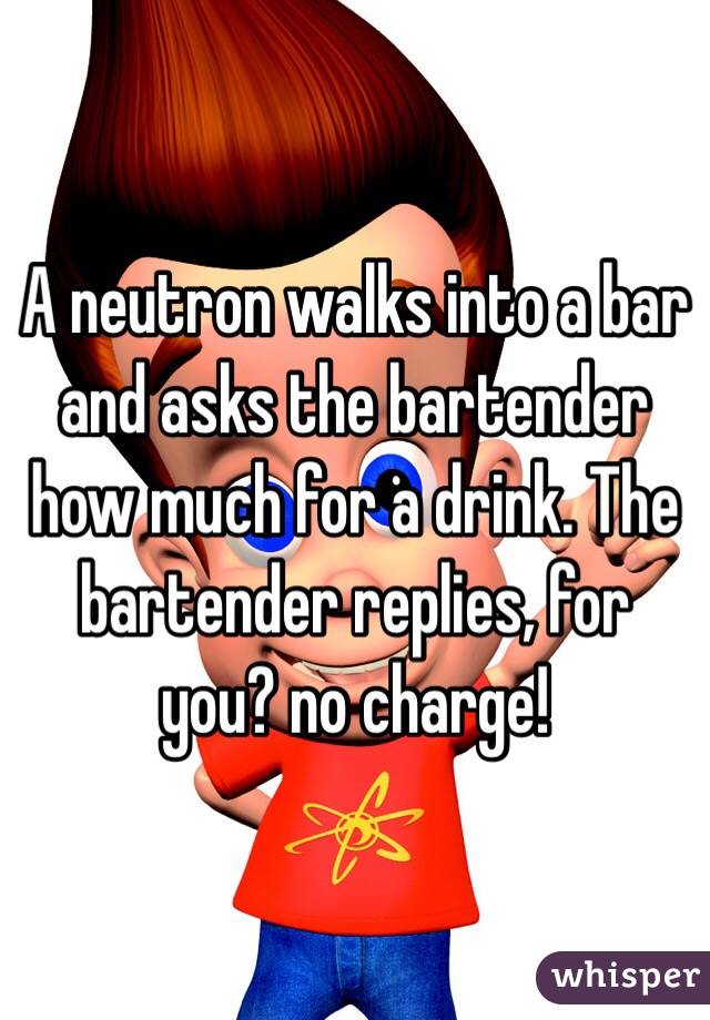 A neutron walks into a bar and asks the bartender how much for a drink. The bartender replies, for you? no charge! 