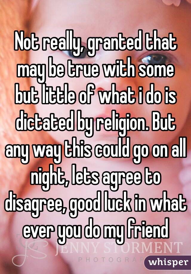 Not really, granted that may be true with some but little of what i do is dictated by religion. But any way this could go on all night, lets agree to disagree, good luck in what ever you do my friend