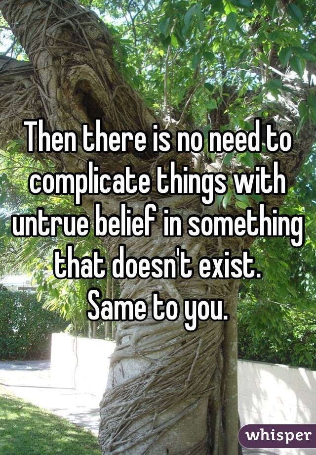 Then there is no need to complicate things with untrue belief in something that doesn't exist.
Same to you.