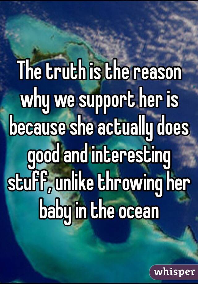 The truth is the reason why we support her is because she actually does good and interesting stuff, unlike throwing her baby in the ocean