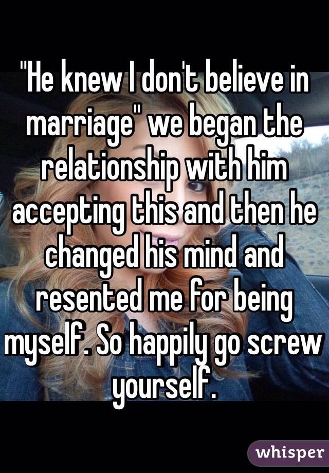 "He knew I don't believe in marriage" we began the relationship with him accepting this and then he changed his mind and resented me for being myself. So happily go screw yourself. 