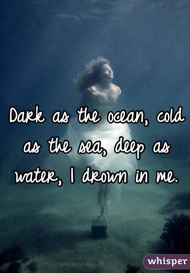 Dark as the ocean, cold as the sea, deep as water, I drown in me.