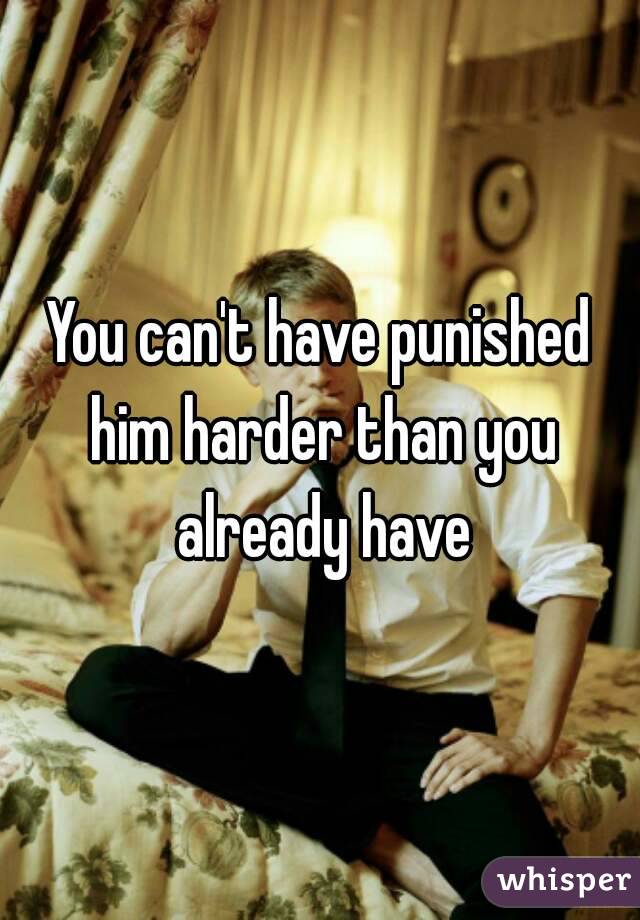 You can't have punished him harder than you already have