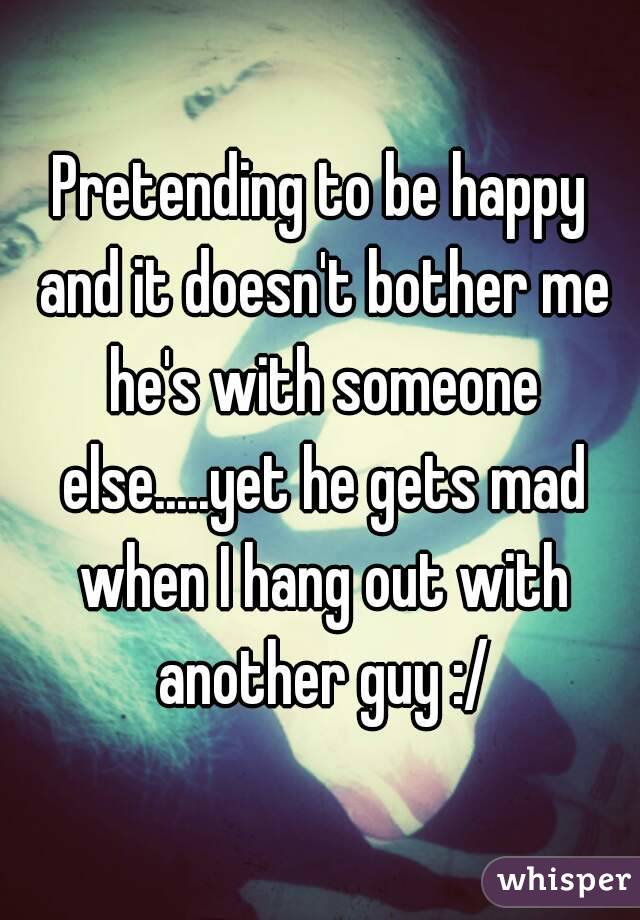 Pretending to be happy and it doesn't bother me he's with someone else.....yet he gets mad when I hang out with another guy :/