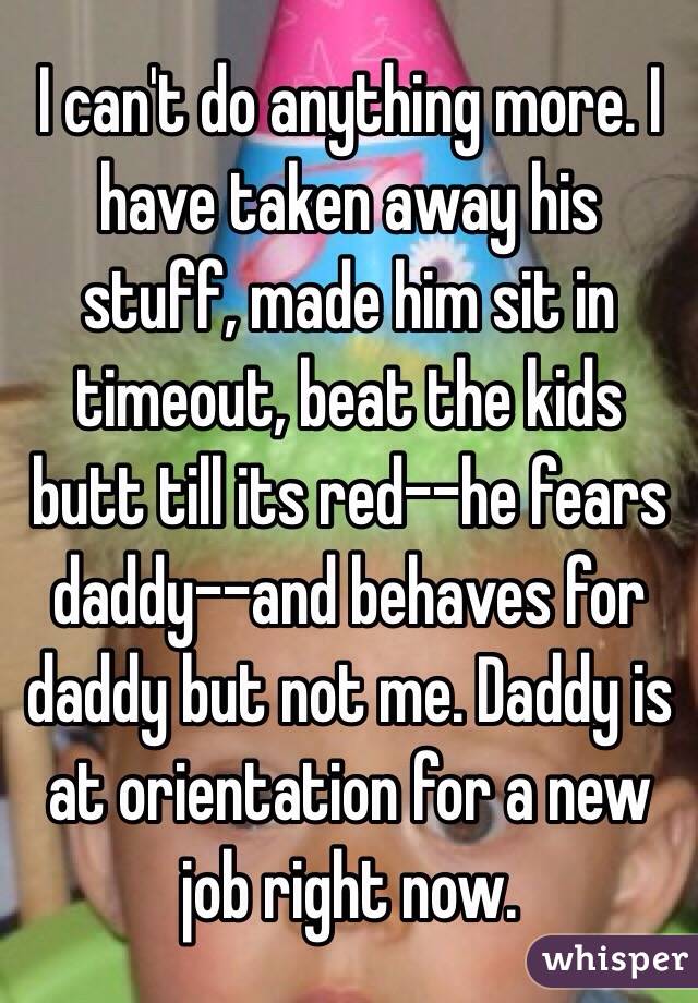 I can't do anything more. I have taken away his stuff, made him sit in timeout, beat the kids butt till its red--he fears daddy--and behaves for daddy but not me. Daddy is at orientation for a new job right now. 