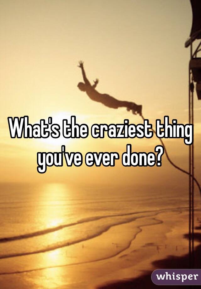 What's the craziest thing you've ever done?