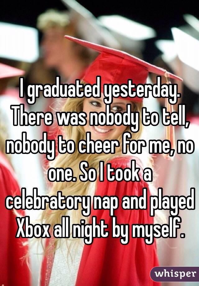 I graduated yesterday. There was nobody to tell, nobody to cheer for me, no one. So I took a celebratory nap and played Xbox all night by myself. 