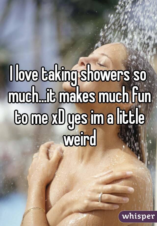 I love taking showers so much...it makes much fun to me xD yes im a little weird