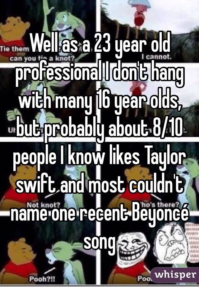 Well as a 23 year old professional I don't hang with many 16 year olds, but probably about 8/10 people I know likes Taylor swift and most couldn't name one recent Beyoncé song