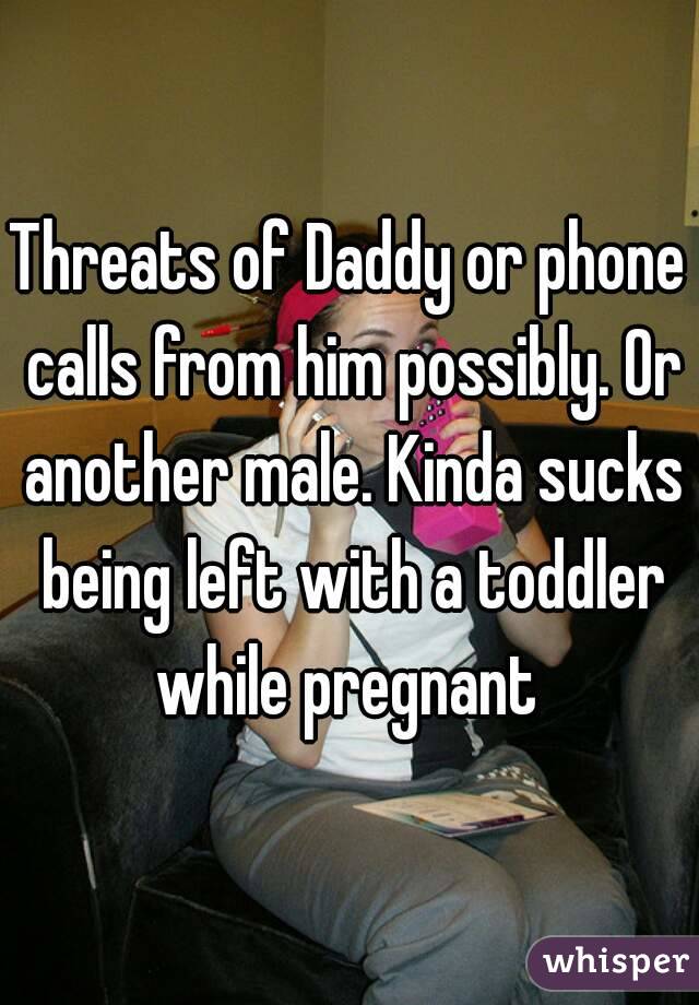 Threats of Daddy or phone calls from him possibly. Or another male. Kinda sucks being left with a toddler while pregnant 