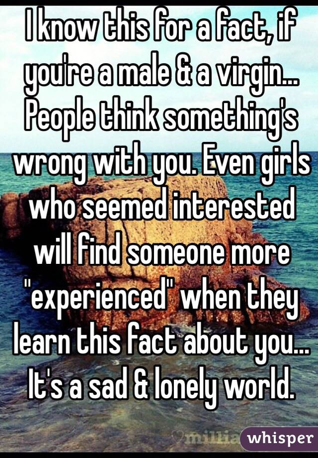 I know this for a fact, if you're a male & a virgin... People think something's wrong with you. Even girls who seemed interested will find someone more "experienced" when they learn this fact about you... It's a sad & lonely world.