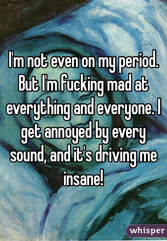I'm not even on my period. But I'm fucking mad at everything and everyone. I get annoyed by every sound, and it's driving me insane!