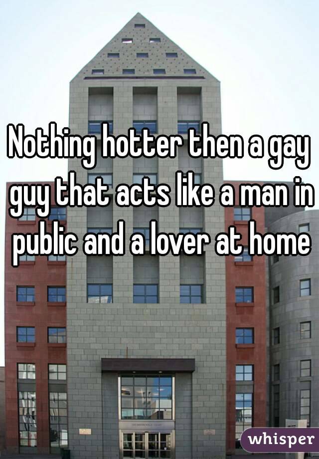 Nothing hotter then a gay guy that acts like a man in public and a lover at home 