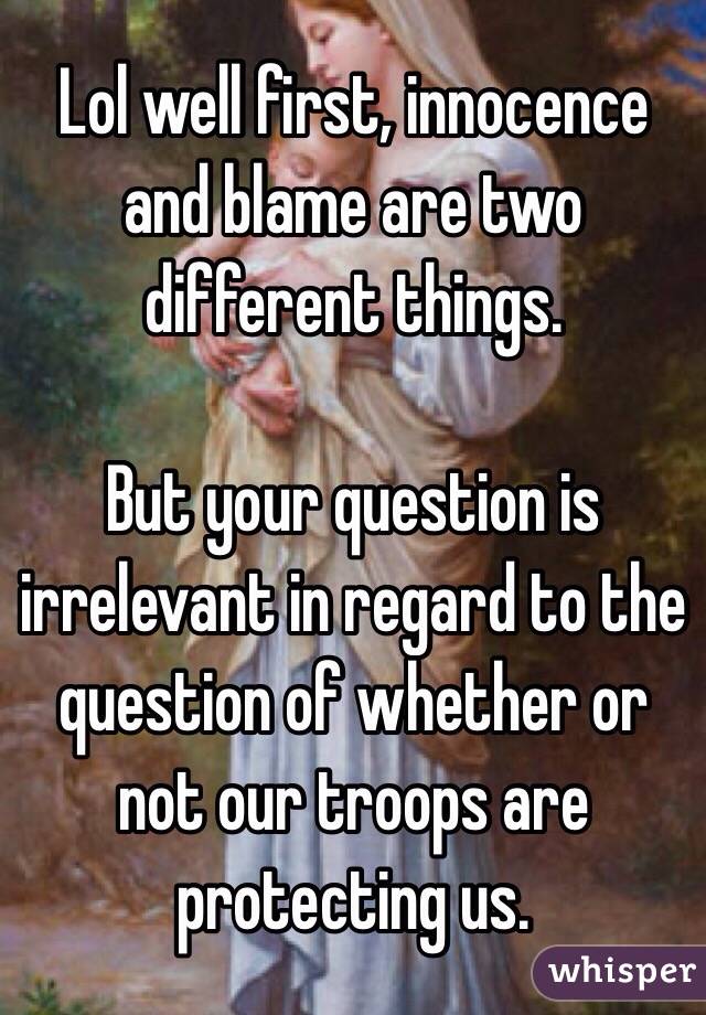 Lol well first, innocence and blame are two different things. 

But your question is irrelevant in regard to the question of whether or not our troops are protecting us. 