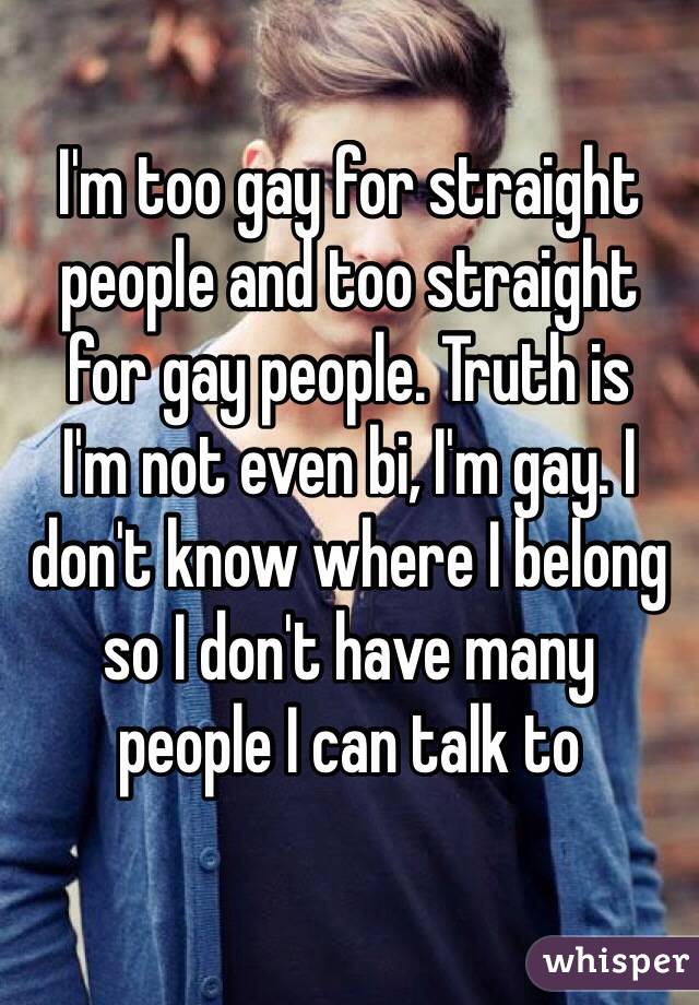 I'm too gay for straight people and too straight 
for gay people. Truth is 
I'm not even bi, I'm gay. I don't know where I belong so I don't have many 
people I can talk to