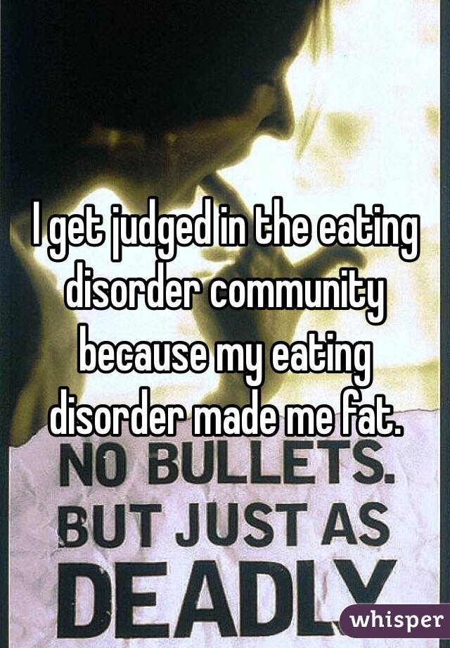 I get judged in the eating disorder community because my eating disorder made me fat. 