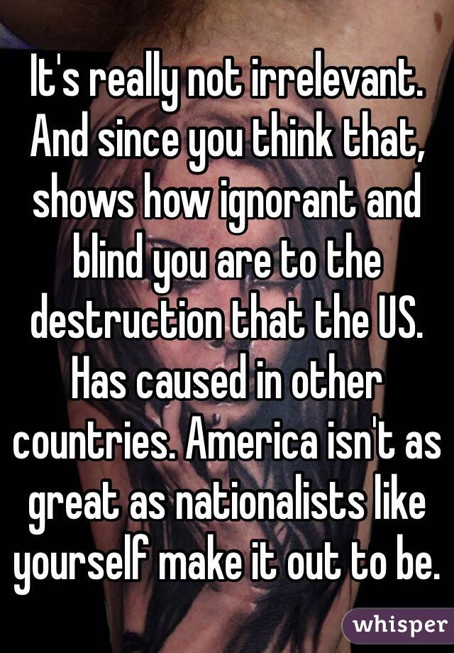 It's really not irrelevant. And since you think that, shows how ignorant and blind you are to the destruction that the US. Has caused in other countries. America isn't as great as nationalists like yourself make it out to be. 