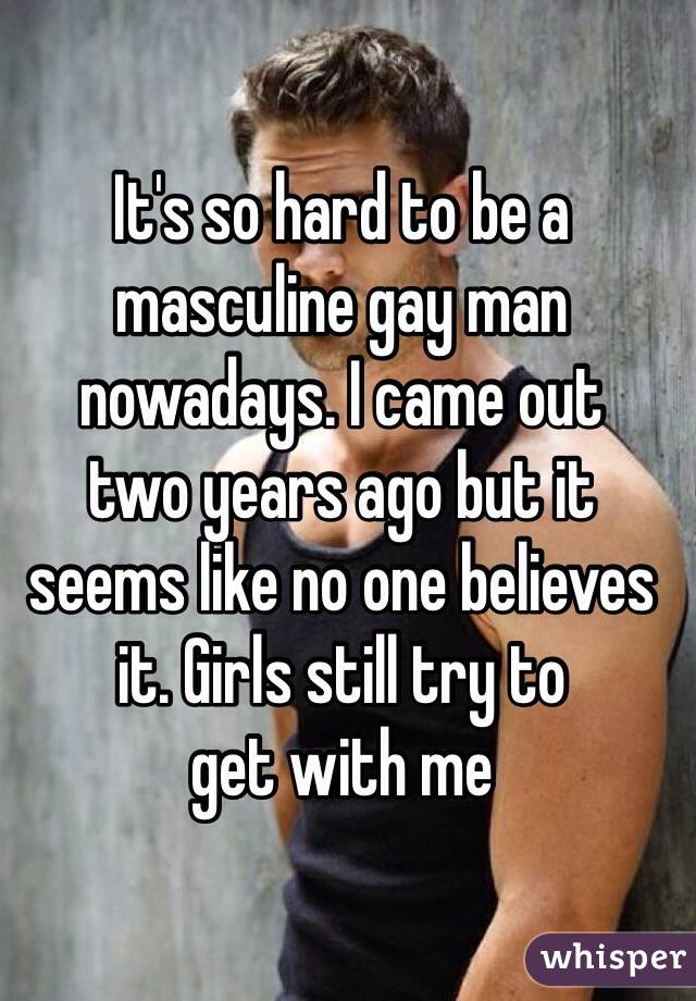 It's so hard to be a masculine gay man nowadays. I came out 
two years ago but it seems like no one believes it. Girls still try to 
get with me 