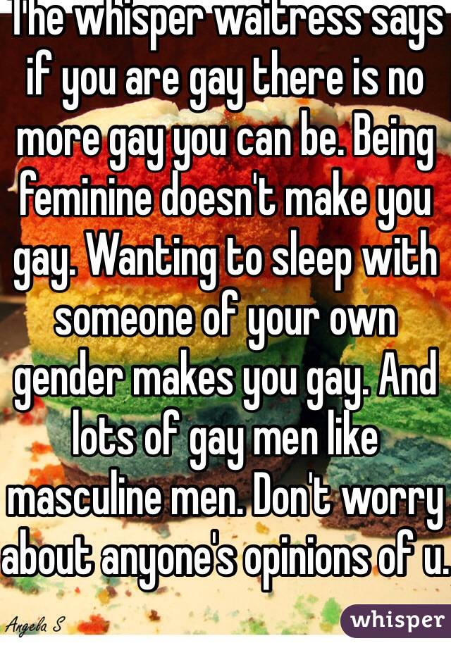 The whisper waitress says if you are gay there is no more gay you can be. Being feminine doesn't make you gay. Wanting to sleep with someone of your own gender makes you gay. And lots of gay men like masculine men. Don't worry about anyone's opinions of u. 