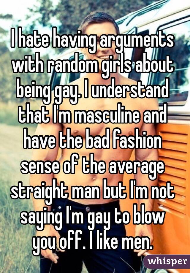 I hate having arguments with random girls about being gay. I understand 
that I'm masculine and 
have the bad fashion 
sense of the average straight man but I'm not saying I'm gay to blow 
you off. I like men.