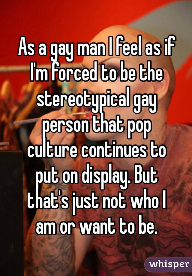 As a gay man I feel as if 
I'm forced to be the stereotypical gay 
person that pop 
culture continues to 
put on display. But 
that's just not who I 
am or want to be.