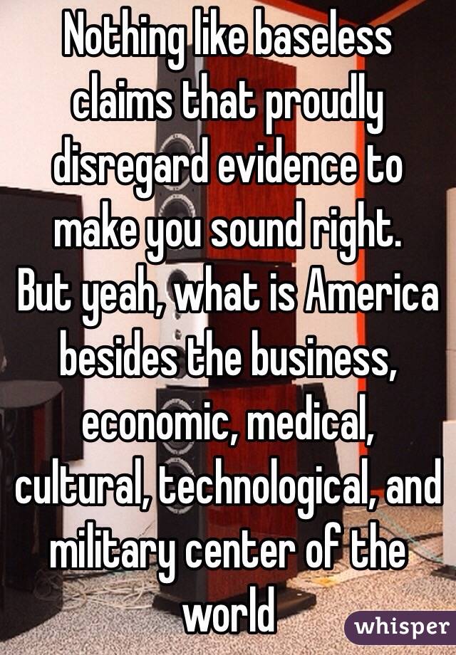 Nothing like baseless claims that proudly disregard evidence to make you sound right. 
But yeah, what is America besides the business, economic, medical, cultural, technological, and military center of the world 