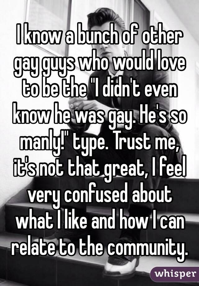 I know a bunch of other 
gay guys who would love 
to be the "I didn't even know he was gay. He's so 
manly!" type. Trust me, 
it's not that great, I feel very confused about 
what I like and how I can relate to the community.