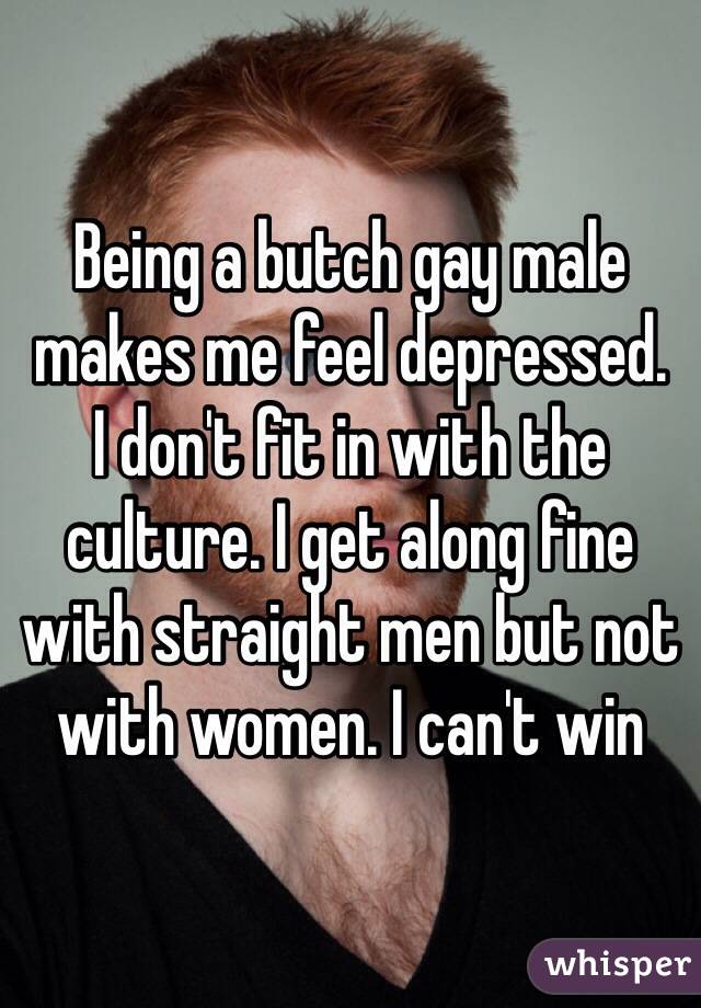 Being a butch gay male makes me feel depressed. 
I don't fit in with the culture. I get along fine with straight men but not with women. I can't win