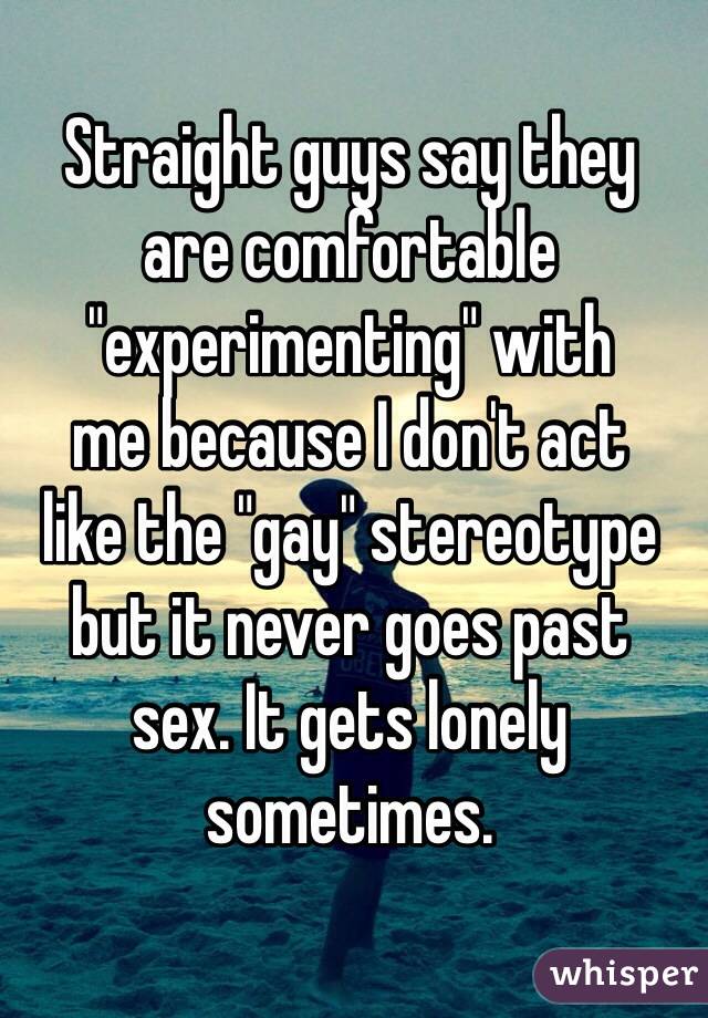 Straight guys say they 
are comfortable "experimenting" with 
me because I don't act 
like the "gay" stereotype but it never goes past 
sex. It gets lonely sometimes.