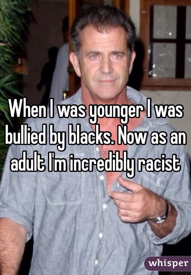 When I was younger I was bullied by blacks. Now as an adult I'm incredibly racist