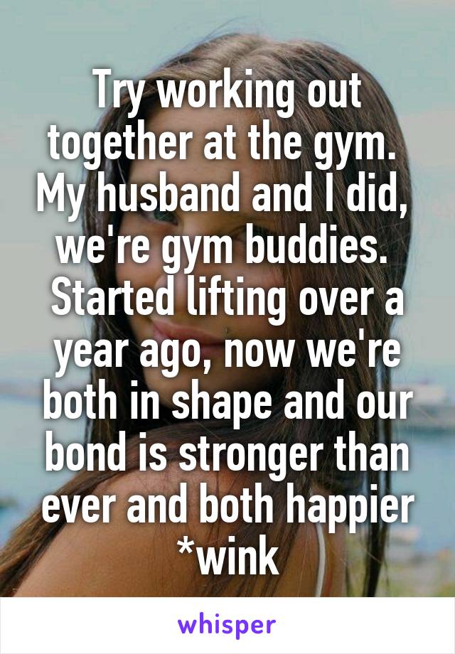 Try working out together at the gym.  My husband and I did,  we're gym buddies.  Started lifting over a year ago, now we're both in shape and our bond is stronger than ever and both happier *wink