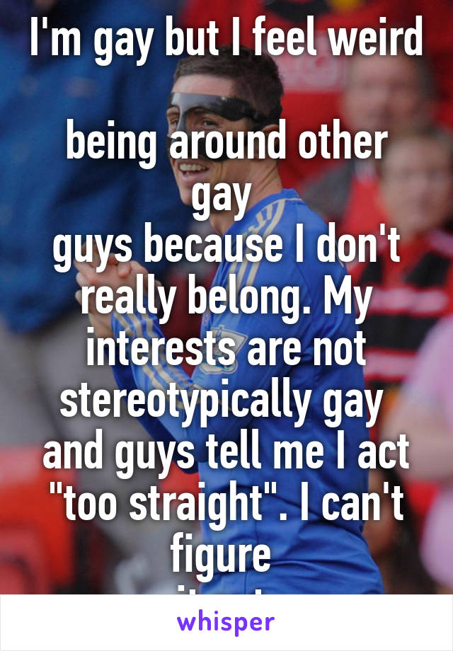 I'm gay but I feel weird 
being around other gay 
guys because I don't really belong. My interests are not stereotypically gay 
and guys tell me I act "too straight". I can't figure 
it out 
