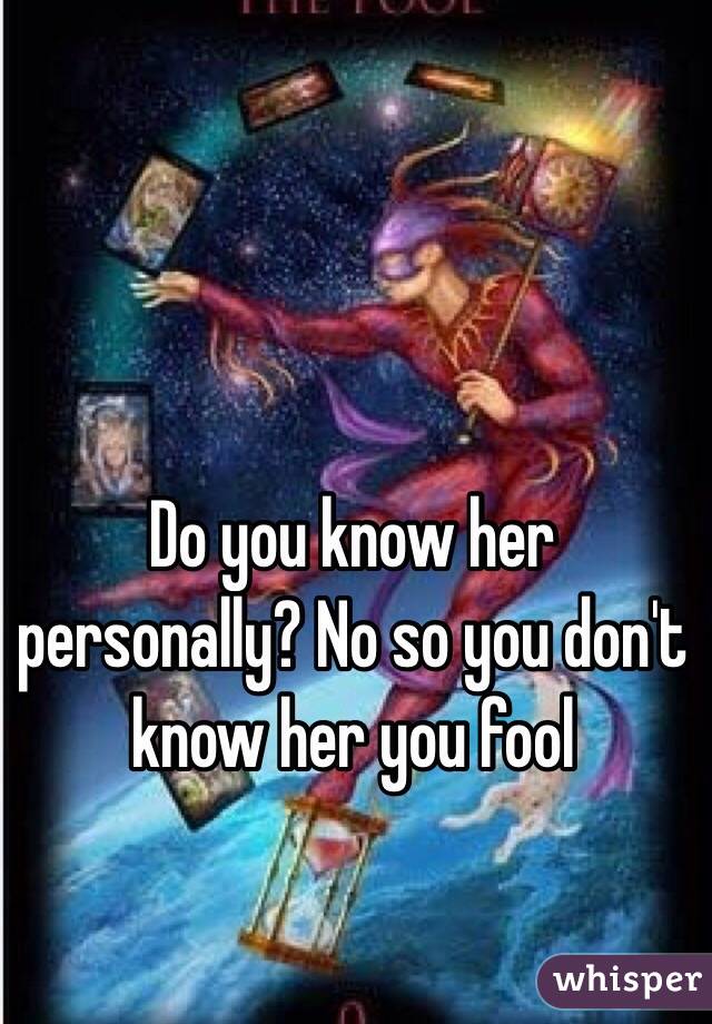 Do you know her personally? No so you don't know her you fool