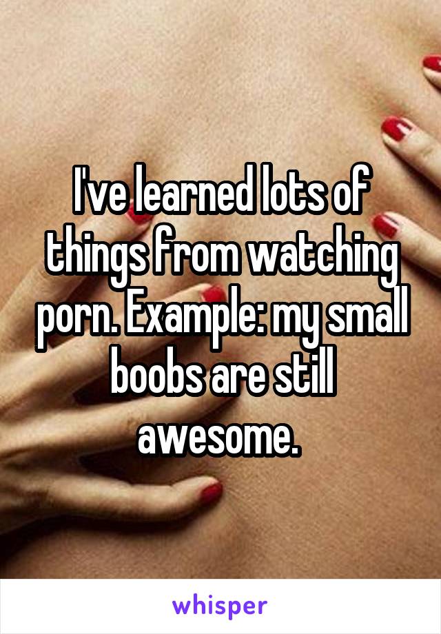 I've learned lots of things from watching porn. Example: my small boobs are still awesome. 