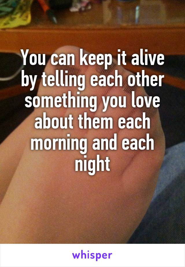 You can keep it alive by telling each other something you love about them each morning and each night

