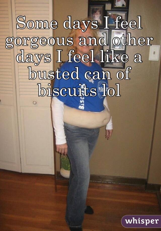 Some days I feel gorgeous and other days I feel like a busted can of biscuits lol 