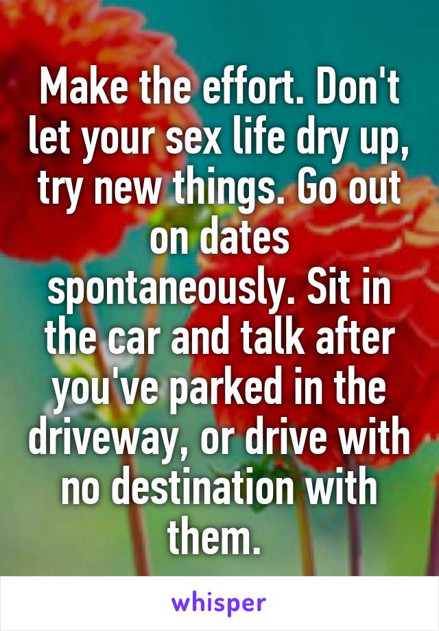 Make the effort. Don't let your sex life dry up, try new things. Go out on dates spontaneously. Sit in the car and talk after you've parked in the driveway, or drive with no destination with them. 