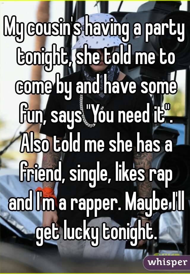 My cousin's having a party tonight, she told me to come by and have some fun, says "You need it". Also told me she has a friend, single, likes rap and I'm a rapper. Maybe I'll get lucky tonight.