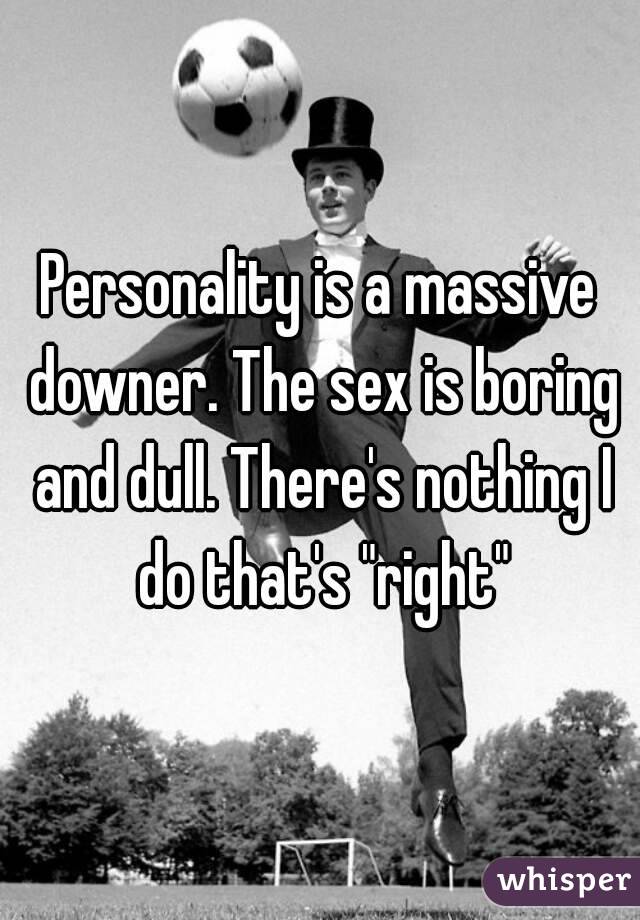 Personality is a massive downer. The sex is boring and dull. There's nothing I do that's "right"