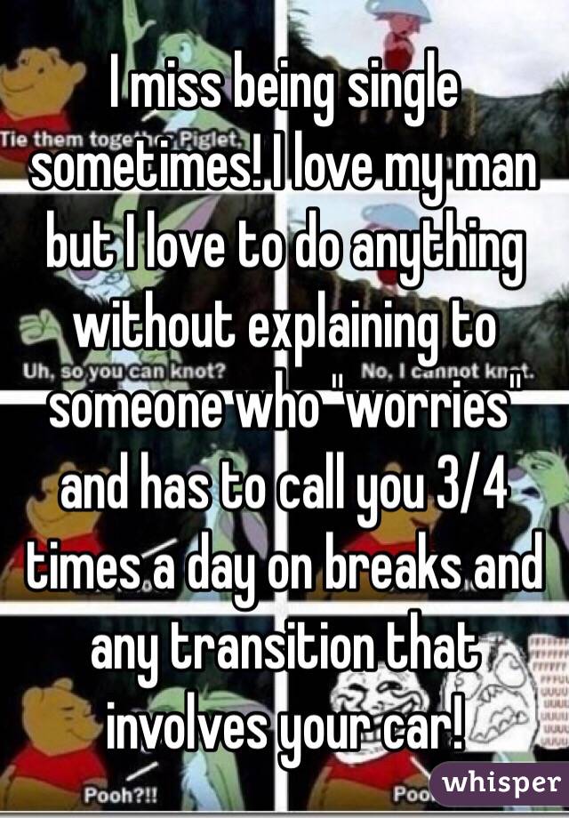 I miss being single sometimes! I love my man but I love to do anything without explaining to someone who "worries" and has to call you 3/4 times a day on breaks and any transition that involves your car! 