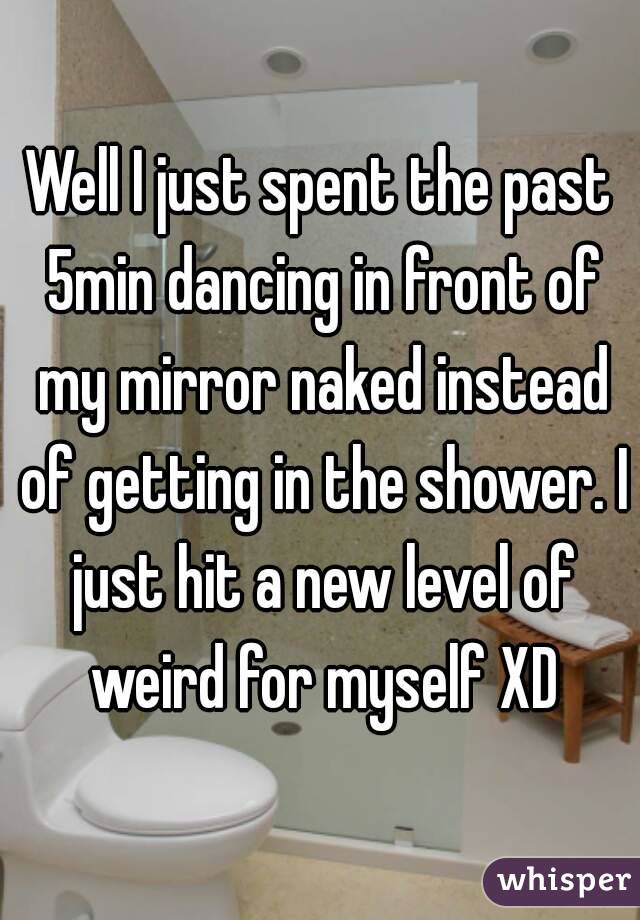 Well I just spent the past 5min dancing in front of my mirror naked instead of getting in the shower. I just hit a new level of weird for myself XD