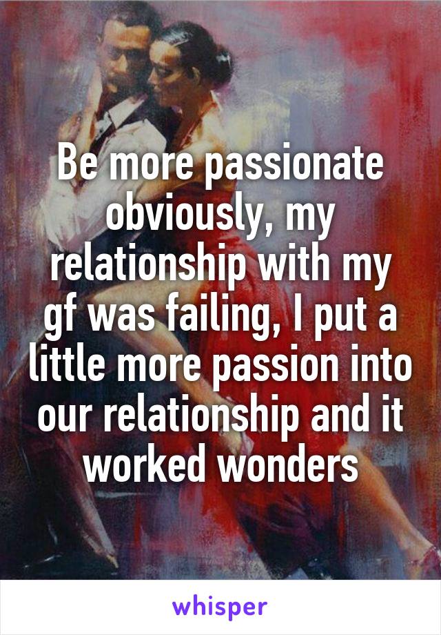 Be more passionate obviously, my relationship with my gf was failing, I put a little more passion into our relationship and it worked wonders