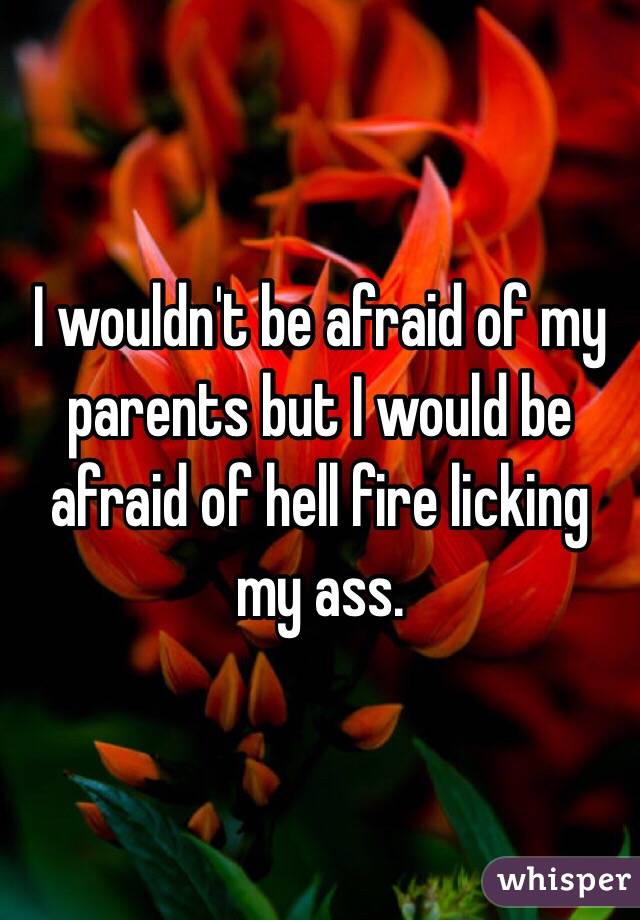 I wouldn't be afraid of my parents but I would be afraid of hell fire licking my ass. 