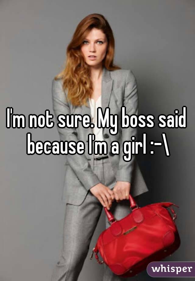 I'm not sure. My boss said because I'm a girl :-\