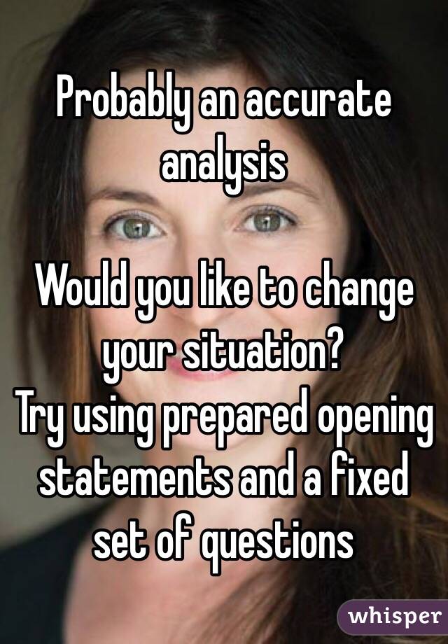 Probably an accurate analysis

Would you like to change your situation?
Try using prepared opening statements and a fixed set of questions